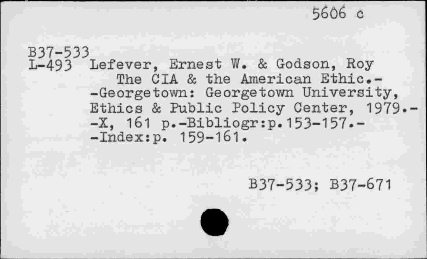 ﻿5^06 c
B37-533
L-493 Lefever, Ernest W. & Godson, Roy
The CIA & the American Ethic.--Georgetown: Georgetown University, Ethics & Public Policy Center, 1979» -X, 1b1 p.-Bibliogr:p.153-157»--Index:p. 159-161»
B37-533; B37-671